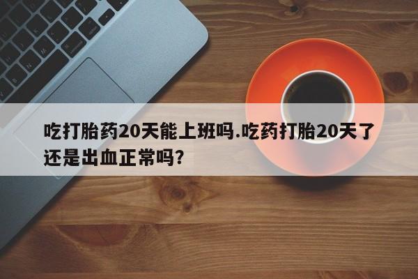 米非司酮片网上购买微信吃打胎药20天能上班吗.吃药打胎20天了还是出血正常吗？