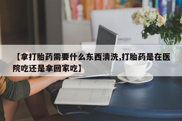 米非司酮片网上购买微信【拿打胎药需要什么东西清洗,打胎药是在医院吃还是拿回家吃】