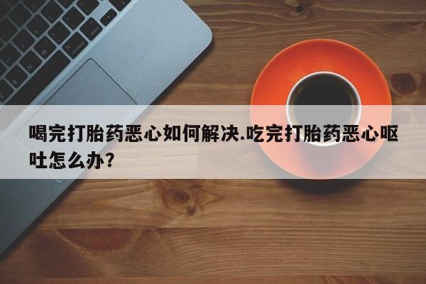 米非司酮片网上购买微信喝完打胎药恶心如何解决.吃完打胎药恶心呕吐怎么办？