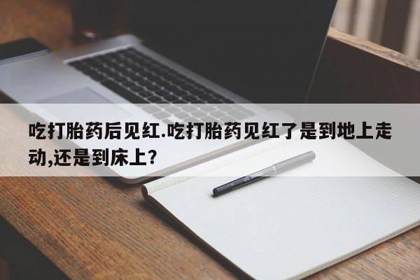 米非司酮片网上购买微信吃打胎药后见红.吃打胎药见红了是到地上走动,还是到床上？