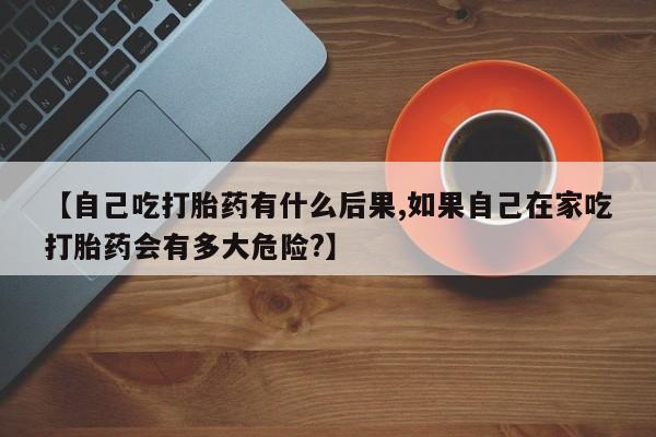 米非司酮片网上购买微信【自己吃打胎药有什么后果,如果自己在家吃打胎药会有多大危险?】