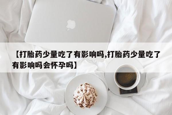 米非司酮片网上购买微信【打胎药少量吃了有影响吗,打胎药少量吃了有影响吗会怀孕吗】