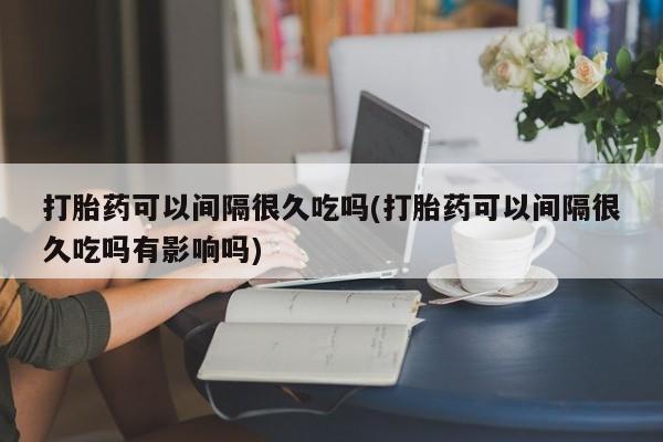 米非司酮片网上购买微信打胎药可以间隔很久吃吗(打胎药可以间隔很久吃吗有影响吗)