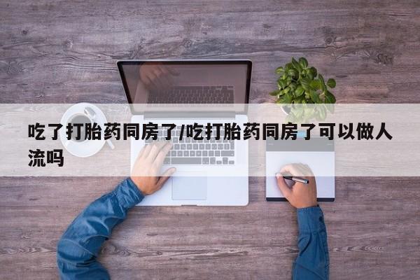 米非司酮片网上购买微信吃了打胎药同房了/吃打胎药同房了可以做人流吗