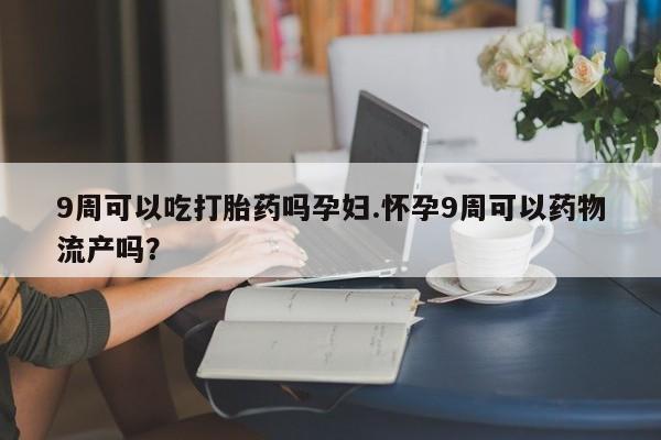 米非司酮片网上购买微信9周可以吃打胎药吗孕妇.怀孕9周可以药物流产吗?