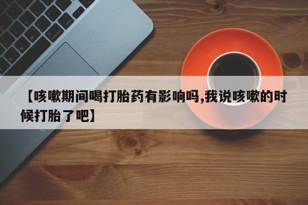 米非司酮片网上购买微信【咳嗽期间喝打胎药有影响吗,我说咳嗽的时候打胎了吧】