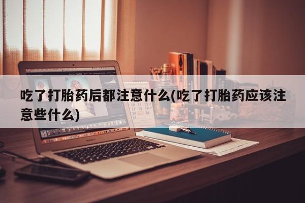 米非司酮片网上购买微信吃了打胎药后都注意什么(吃了打胎药应该注意些什么)