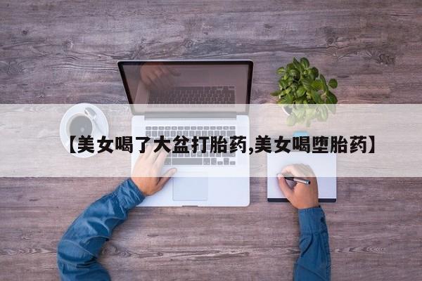 米非司酮片网上购买微信【美女喝了大盆打胎药,美女喝堕胎药】