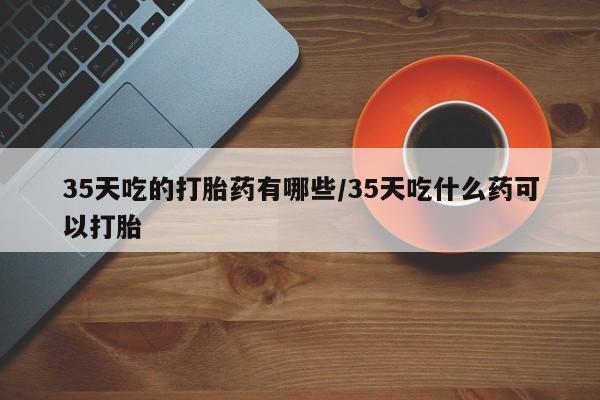 米非司酮片网上购买微信35天吃的打胎药有哪些/35天吃什么药可以打胎