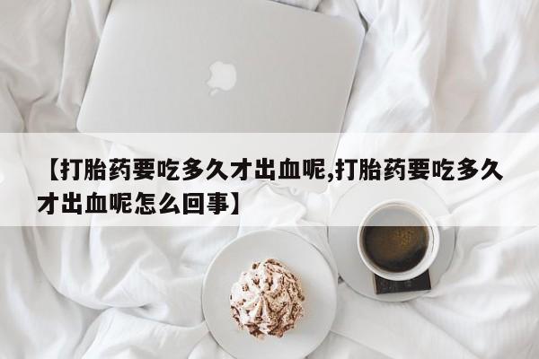 米非司酮片网上购买微信【打胎药要吃多久才出血呢,打胎药要吃多久才出血呢怎么回事】