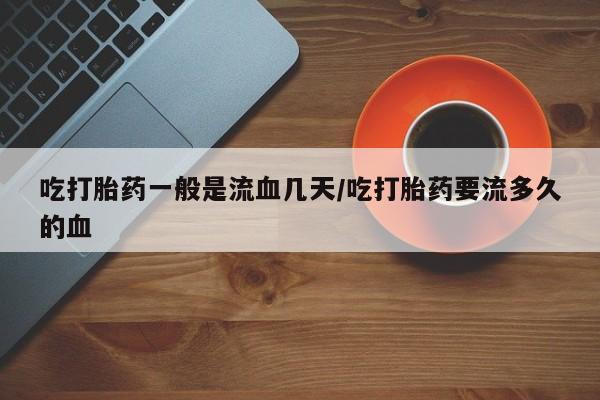 米非司酮片网上购买微信吃打胎药一般是流血几天/吃打胎药要流多久的血