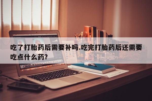 米非司酮片网上购买微信吃了打胎药后需要补吗.吃完打胎药后还需要吃点什么药？
