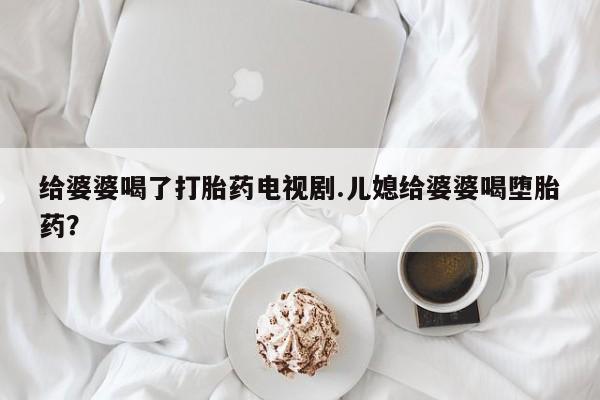 米非司酮片网上购买微信给婆婆喝了打胎药电视剧.儿媳给婆婆喝堕胎药？