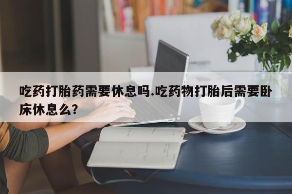 米非司酮片网上购买微信吃药打胎药需要休息吗.吃药物打胎后需要卧床休息么?