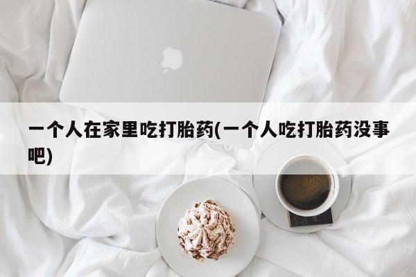 米非司酮片网上购买微信一个人在家里吃打胎药(一个人吃打胎药没事吧)