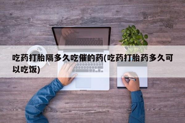 米非司酮片网上购买微信吃药打胎隔多久吃催的药(吃药打胎药多久可以吃饭)