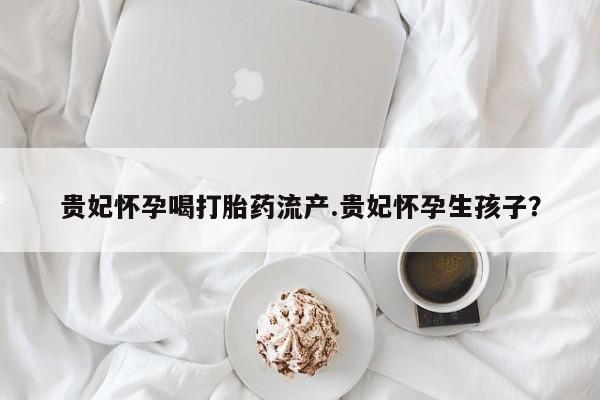 米非司酮片网上购买微信贵妃怀孕喝打胎药流产.贵妃怀孕生孩子?