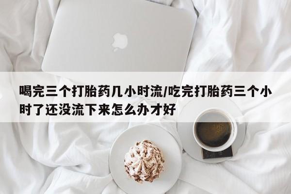 米非司酮片网上购买微信喝完三个打胎药几小时流/吃完打胎药三个小时了还没流下来怎么办才好