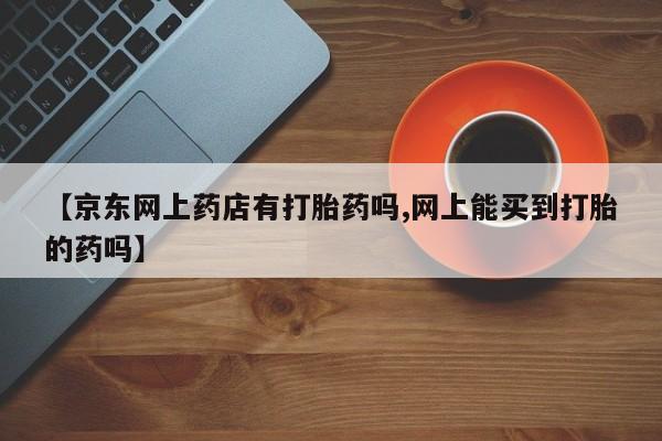 米非司酮片网上购买微信【京东网上药店有打胎药吗,网上能买到打胎的药吗】
