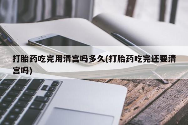 米非司酮片网上购买微信打胎药吃完用清宫吗多久(打胎药吃完还要清宫吗)