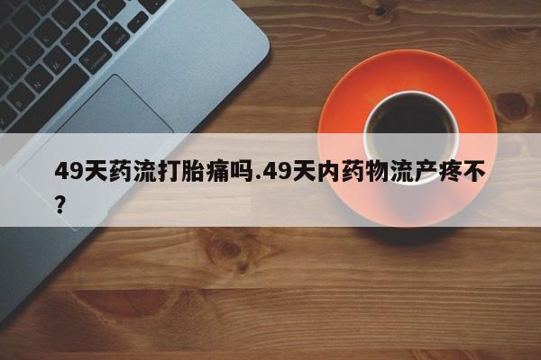 米非司酮片网上购买微信49天药流打胎痛吗.49天内药物流产疼不？
