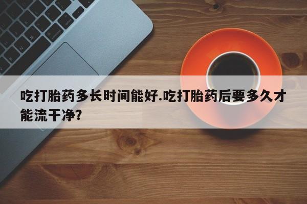 米非司酮片网上购买微信吃打胎药多长时间能好.吃打胎药后要多久才能流干净？