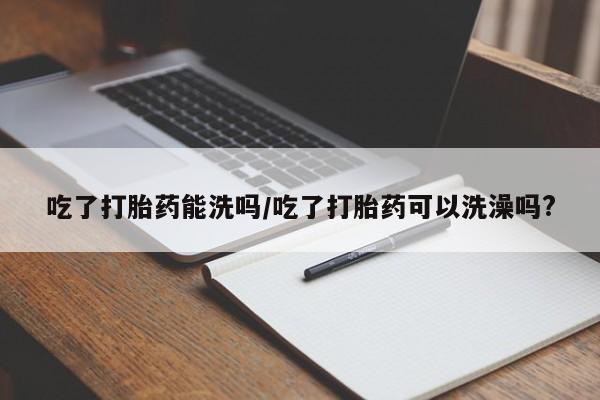 米非司酮片网上购买微信吃了打胎药能洗吗/吃了打胎药可以洗澡吗?