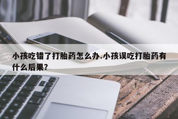 米非司酮片网上购买微信小孩吃错了打胎药怎么办.小孩误吃打胎药有什么后果？