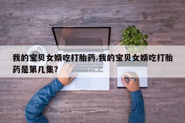 米非司酮片网上购买微信我的宝贝女婿吃打胎药.我的宝贝女婿吃打胎药是第几集?