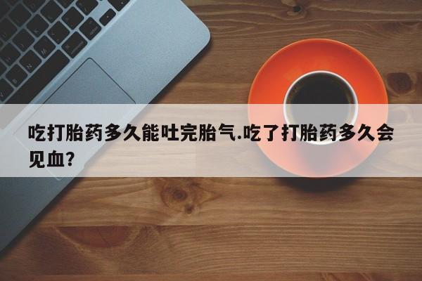米非司酮片网上购买微信吃打胎药多久能吐完胎气.吃了打胎药多久会见血?