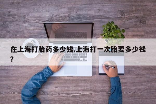 米非司酮片网上购买微信在上海打胎药多少钱.上海打一次胎要多少钱？