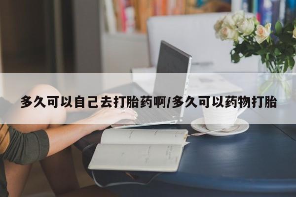 米非司酮片网上购买微信多久可以自己去打胎药啊/多久可以药物打胎