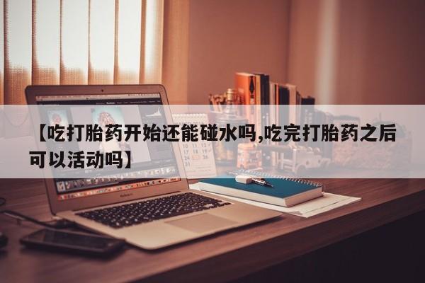 米非司酮片网上购买微信【吃打胎药开始还能碰水吗,吃完打胎药之后可以活动吗】
