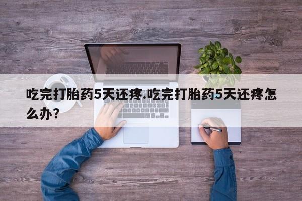 米非司酮片网上购买微信吃完打胎药5天还疼.吃完打胎药5天还疼怎么办?