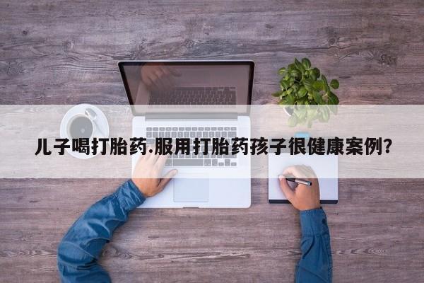 米非司酮片网上购买微信儿子喝打胎药.服用打胎药孩子很健康案例?