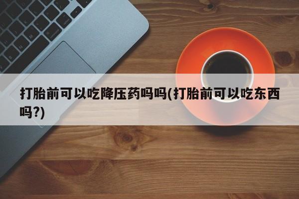 米非司酮片网上购买微信打胎前可以吃降压药吗吗(打胎前可以吃东西吗?)
