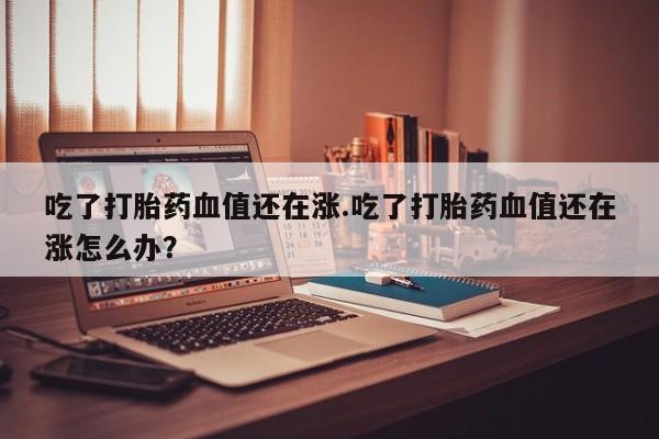 米非司酮片网上购买微信吃了打胎药血值还在涨.吃了打胎药血值还在涨怎么办？