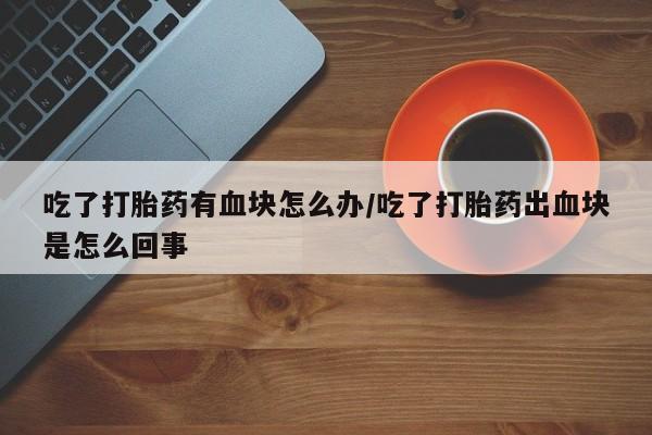 米非司酮片网上购买微信吃了打胎药有血块怎么办/吃了打胎药出血块是怎么回事