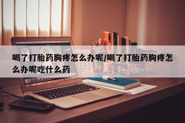 米非司酮片网上购买微信喝了打胎药胸疼怎么办呢/喝了打胎药胸疼怎么办呢吃什么药