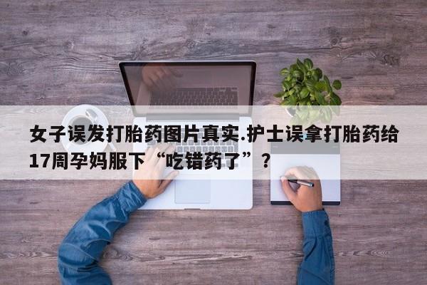米非司酮片网上购买微信女子误发打胎药图片真实.护士误拿打胎药给17周孕妈服下“吃错药了”？