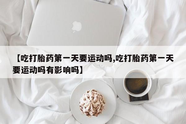 米非司酮片网上购买微信【吃打胎药第一天要运动吗,吃打胎药第一天要运动吗有影响吗】