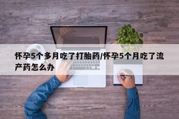 米非司酮片网上购买微信怀孕5个多月吃了打胎药/怀孕5个月吃了流产药怎么办