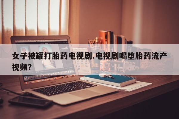 米非司酮片网上购买微信女子被罐打胎药电视剧.电视剧喝堕胎药流产视频？