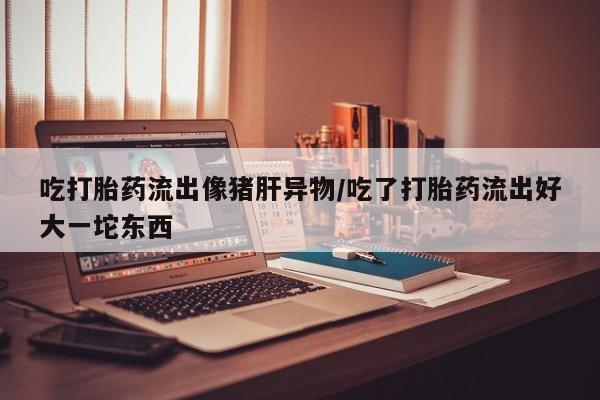 米非司酮片网上购买微信吃打胎药流出像猪肝异物/吃了打胎药流出好大一坨东西