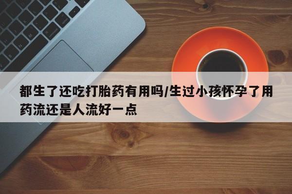 米非司酮片网上购买微信都生了还吃打胎药有用吗/生过小孩怀孕了用药流还是人流好一点