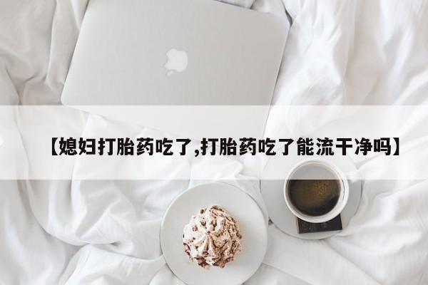米非司酮片网上购买微信【媳妇打胎药吃了,打胎药吃了能流干净吗】