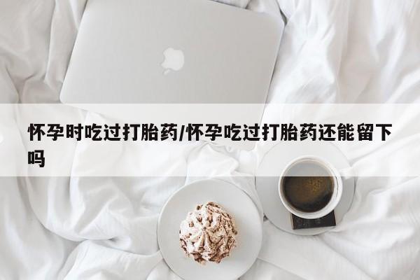 米非司酮片网上购买微信怀孕时吃过打胎药/怀孕吃过打胎药还能留下吗