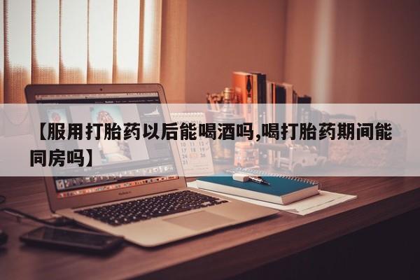米非司酮片网上购买微信【服用打胎药以后能喝酒吗,喝打胎药期间能同房吗】