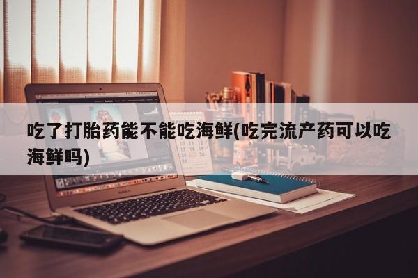 米非司酮片网上购买微信吃了打胎药能不能吃海鲜(吃完流产药可以吃海鲜吗)