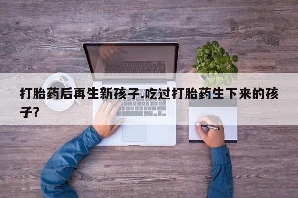 米非司酮片网上购买微信打胎药后再生新孩子.吃过打胎药生下来的孩子？